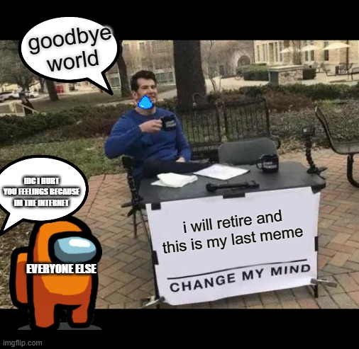 Change My Mind | goodbye world; IDC I HURT YOU FEELINGS BECAUSE IM THE INTERNET; i will retire and this is my last meme; EVERYONE ELSE | image tagged in memes,change my mind | made w/ Imgflip meme maker