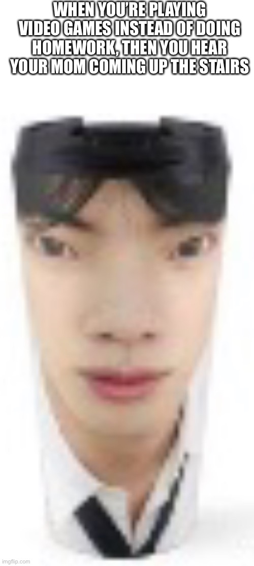 Yes | WHEN YOU’RE PLAYING VIDEO GAMES INSTEAD OF DOING HOMEWORK, THEN YOU HEAR YOUR MOM COMING UP THE STAIRS | image tagged in weird cup girl,memes | made w/ Imgflip meme maker