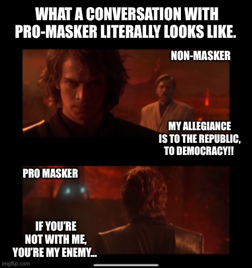 This is the way | WHAT A CONVERSATION WITH PRO-MASKER LITERALLY LOOKS LIKE. NON-MASKER; MY ALLEGIANCE IS TO THE REPUBLIC, TO DEMOCRACY!! PRO MASKER; IF YOU’RE NOT WITH ME, YOU’RE MY ENEMY... | image tagged in star wars,obi wan kenobi | made w/ Imgflip meme maker