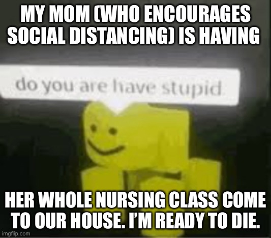 Stoopid! | MY MOM (WHO ENCOURAGES SOCIAL DISTANCING) IS HAVING; HER WHOLE NURSING CLASS COME TO OUR HOUSE. I’M READY TO DIE. | image tagged in do you are have stupid | made w/ Imgflip meme maker