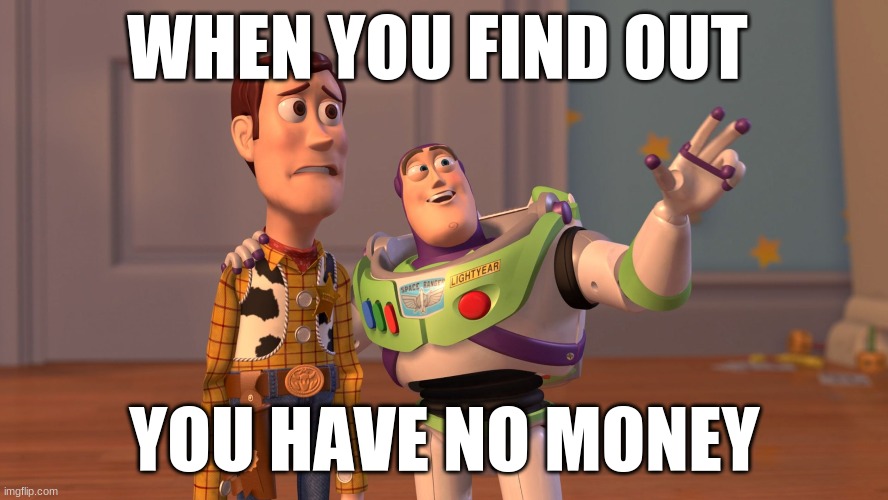 x x everywhere | WHEN YOU FIND OUT; YOU HAVE NO MONEY | image tagged in x x everywhere | made w/ Imgflip meme maker
