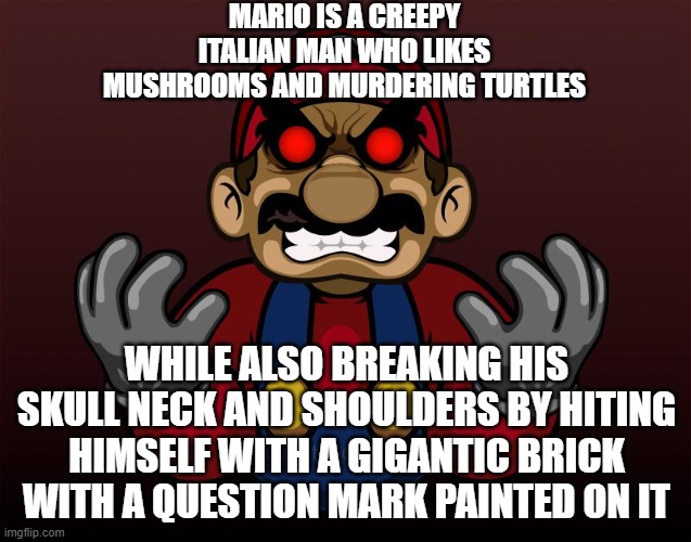 Evil mario | MARIO IS A CREEPY ITALIAN MAN WHO LIKES MUSHROOMS AND MURDERING TURTLES; WHILE ALSO BREAKING HIS SKULL NECK AND SHOULDERS BY HITING HIMSELF WITH A GIGANTIC BRICK WITH A QUESTION MARK PAINTED ON IT | image tagged in evil mario | made w/ Imgflip meme maker