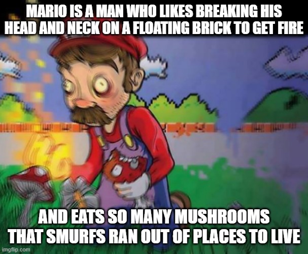 drugged mario | MARIO IS A MAN WHO LIKES BREAKING HIS HEAD AND NECK ON A FLOATING BRICK TO GET FIRE; AND EATS SO MANY MUSHROOMS THAT SMURFS RAN OUT OF PLACES TO LIVE | image tagged in drugged mario | made w/ Imgflip meme maker