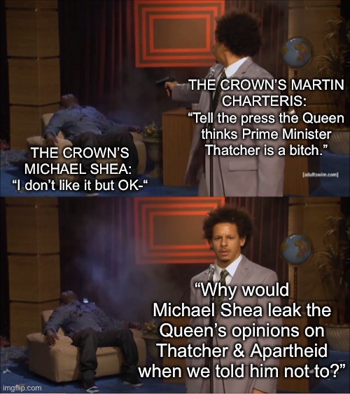 Who Killed Hannibal Meme | THE CROWN’S MARTIN CHARTERIS: 
“Tell the press the Queen thinks Prime Minister Thatcher is a bitch.”; THE CROWN’S MICHAEL SHEA: 
“I don’t like it but OK-“; “Why would Michael Shea leak the Queen’s opinions on Thatcher & Apartheid when we told him not to?” | image tagged in memes,who killed hannibal,the crown,eric andre,queen elizabeth,queen of england | made w/ Imgflip meme maker