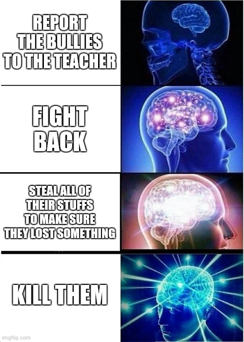 Expanding Brain Meme |  REPORT THE BULLIES TO THE TEACHER; FIGHT BACK; STEAL ALL OF THEIR STUFFS TO MAKE SURE THEY LOST SOMETHING; KILL THEM | image tagged in memes,expanding brain | made w/ Imgflip meme maker