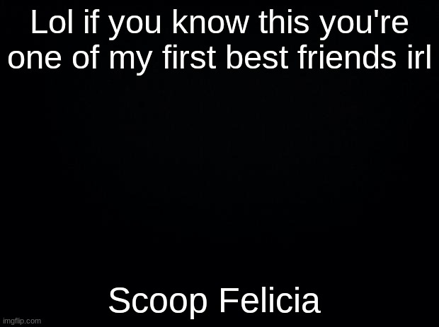 Black background | Lol if you know this you're one of my first best friends irl; Scoop Felicia | image tagged in black background | made w/ Imgflip meme maker