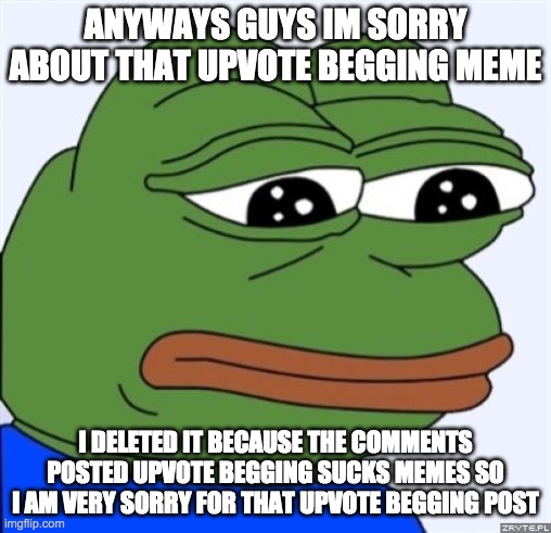 im very sorry i apoligize :( | ANYWAYS GUYS IM SORRY ABOUT THAT UPVOTE BEGGING MEME; I DELETED IT BECAUSE THE COMMENTS POSTED UPVOTE BEGGING SUCKS MEMES SO I AM VERY SORRY FOR THAT UPVOTE BEGGING POST | image tagged in sad frog | made w/ Imgflip meme maker