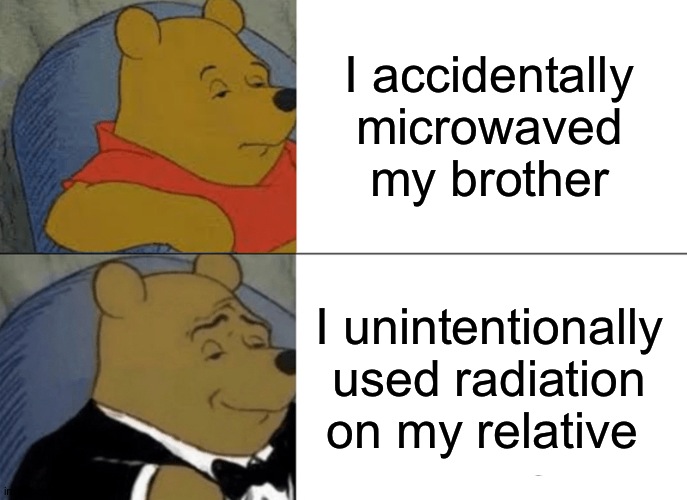 Tuxedo Winnie The Pooh Meme | I accidentally microwaved my brother I unintentionally used radiation on my relative | image tagged in memes,tuxedo winnie the pooh | made w/ Imgflip meme maker