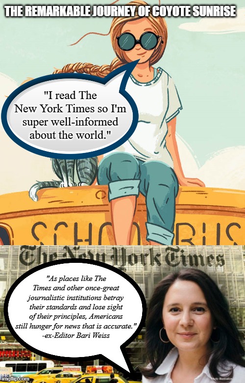 When Children's Literature Shills for The New York Times | THE REMARKABLE JOURNEY OF COYOTE SUNRISE; "I read The New York Times so I'm
super well-informed
about the world."; "As places like The Times and other once-great journalistic institutions betray their standards and lose sight of their principles, Americans still hunger for news that is accurate."
-ex-Editor Bari Weiss | image tagged in bari weiss new york times,the remarkable journey of coyote sunrise,dan gemeinhart | made w/ Imgflip meme maker