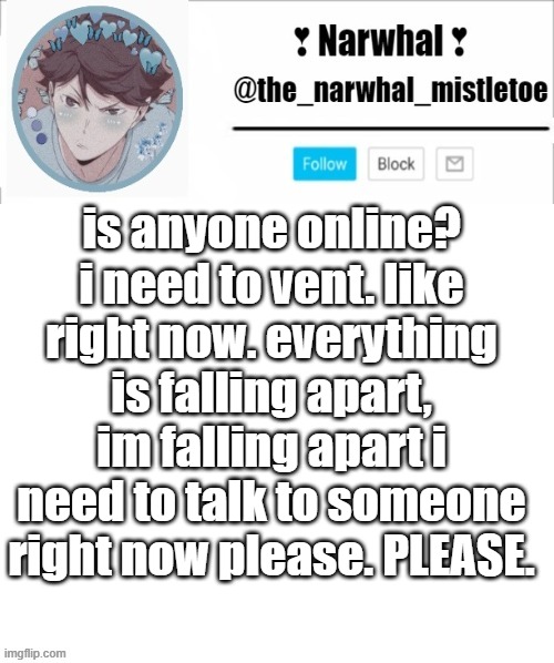 please can someone memechat me | is anyone online? i need to vent. like right now. everything is falling apart, im falling apart i need to talk to someone right now please. PLEASE. | image tagged in narhwal announcement template big | made w/ Imgflip meme maker