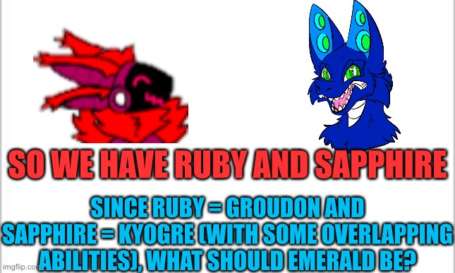 Gotta complete the set to complete the entire reference | SO WE HAVE RUBY AND SAPPHIRE; SINCE RUBY = GROUDON AND SAPPHIRE = KYOGRE (WITH SOME OVERLAPPING ABILITIES), WHAT SHOULD EMERALD BE? | image tagged in white background | made w/ Imgflip meme maker