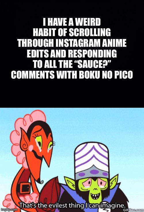 Quite evil indeed | I HAVE A WEIRD HABIT OF SCROLLING THROUGH INSTAGRAM ANIME EDITS AND RESPONDING TO ALL THE “SAUCE?” COMMENTS WITH BOKU NO PICO | image tagged in black background,that's the evilest thing i can imagine | made w/ Imgflip meme maker
