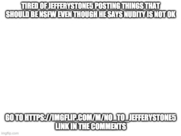 JefferyStone5 needs to be banned again his content hurts my eyes | TIRED OF JEFFERYSTONE5 POSTING THINGS THAT SHOULD BE NSFW EVEN THOUGH HE SAYS NUDITY IS NOT OK; GO TO HTTPS://IMGFLIP.COM/M/NO_TO_JEFFERYSTONE5 LINK IN THE COMMENTS | image tagged in blank white template | made w/ Imgflip meme maker