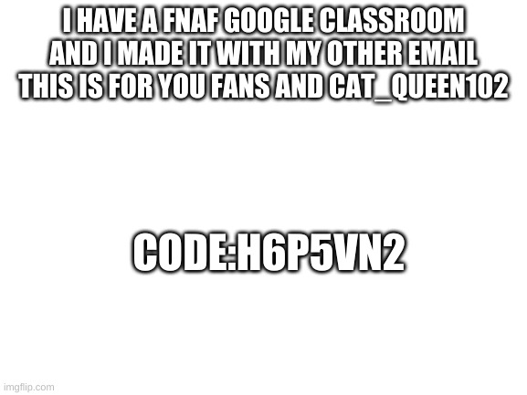 Blank White Template | I HAVE A FNAF GOOGLE CLASSROOM AND I MADE IT WITH MY OTHER EMAIL THIS IS FOR YOU FANS AND CAT_QUEEN102; CODE:H6P5VN2 | image tagged in blank white template | made w/ Imgflip meme maker