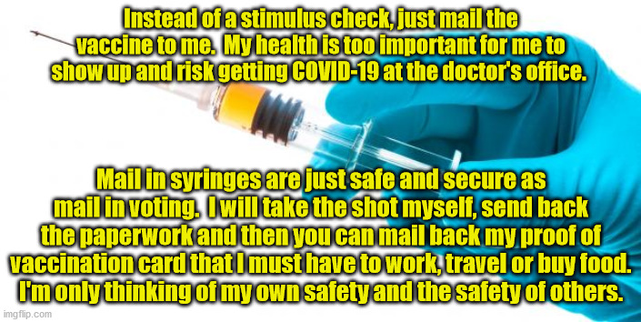 I will make sure that I inject the vacinnation into my and my family.  You can trust me, right? |  Instead of a stimulus check, just mail the vaccine to me.  My health is too important for me to show up and risk getting COVID-19 at the doctor's office. Mail in syringes are just safe and secure as mail in voting.  I will take the shot myself, send back the paperwork and then you can mail back my proof of vaccination card that I must have to work, travel or buy food.
I'm only thinking of my own safety and the safety of others. | image tagged in syringe vaccine medicine,covid-19,mail in ballots,proof of vacinnation cards | made w/ Imgflip meme maker