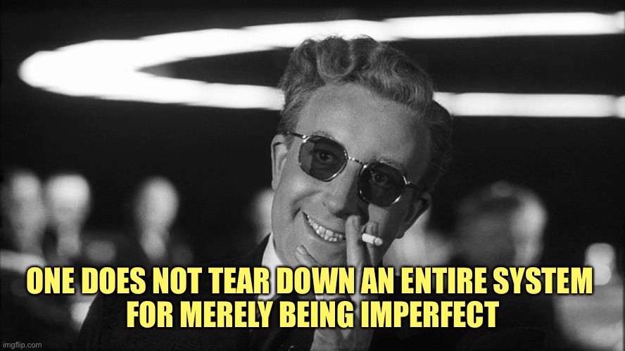 Doctor Strangelove says... | ONE DOES NOT TEAR DOWN AN ENTIRE SYSTEM 
FOR MERELY BEING IMPERFECT | image tagged in doctor strangelove says | made w/ Imgflip meme maker