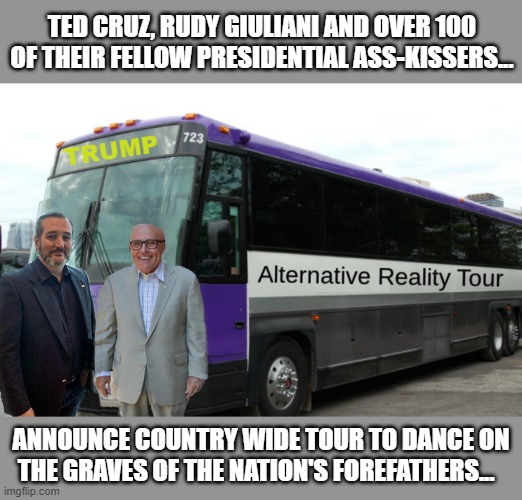 Because true patriots enjoy getting on their knees.... | TED CRUZ, RUDY GIULIANI AND OVER 100 OF THEIR FELLOW PRESIDENTIAL ASS-KISSERS... ANNOUNCE COUNTRY WIDE TOUR TO DANCE ON THE GRAVES OF THE NATION'S FOREFATHERS... | image tagged in election 2020,ted cruz,donald trump,rudy giuliani,crooked | made w/ Imgflip meme maker
