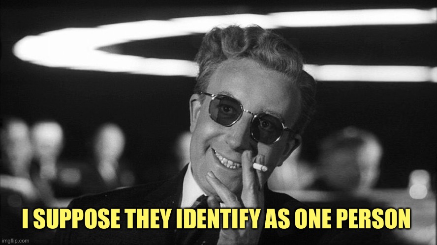 Doctor Strangelove says... | I SUPPOSE THEY IDENTIFY AS ONE PERSON | image tagged in doctor strangelove says | made w/ Imgflip meme maker