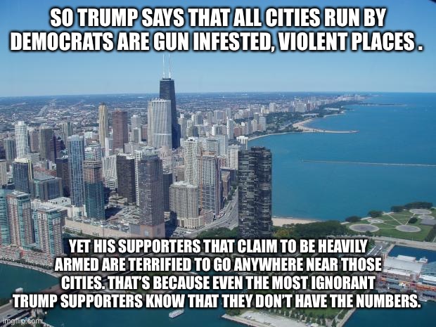 chicago | SO TRUMP SAYS THAT ALL CITIES RUN BY DEMOCRATS ARE GUN INFESTED, VIOLENT PLACES . YET HIS SUPPORTERS THAT CLAIM TO BE HEAVILY ARMED ARE TERRIFIED TO GO ANYWHERE NEAR THOSE CITIES. THAT’S BECAUSE EVEN THE MOST IGNORANT TRUMP SUPPORTERS KNOW THAT THEY DON’T HAVE THE NUMBERS. | image tagged in chicago | made w/ Imgflip meme maker