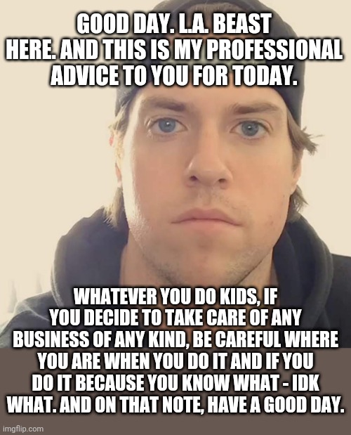 Business of certain kinds you gotta be careful about taking care of | GOOD DAY. L.A. BEAST HERE. AND THIS IS MY PROFESSIONAL ADVICE TO YOU FOR TODAY. WHATEVER YOU DO KIDS, IF YOU DECIDE TO TAKE CARE OF ANY BUSINESS OF ANY KIND, BE CAREFUL WHERE YOU ARE WHEN YOU DO IT AND IF YOU DO IT BECAUSE YOU KNOW WHAT - IDK WHAT. AND ON THAT NOTE, HAVE A GOOD DAY. | image tagged in the l a beast,memes,business,words of wisdom week,words of wisdom,truth | made w/ Imgflip meme maker