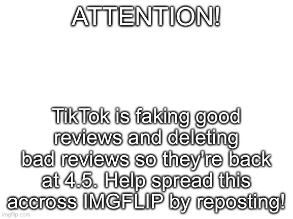 Blank White Template | ATTENTION! TikTok is faking good reviews and deleting bad reviews so they're back at 4.5. Help spread this accross IMGFLIP by reposting! | image tagged in blank white template | made w/ Imgflip meme maker