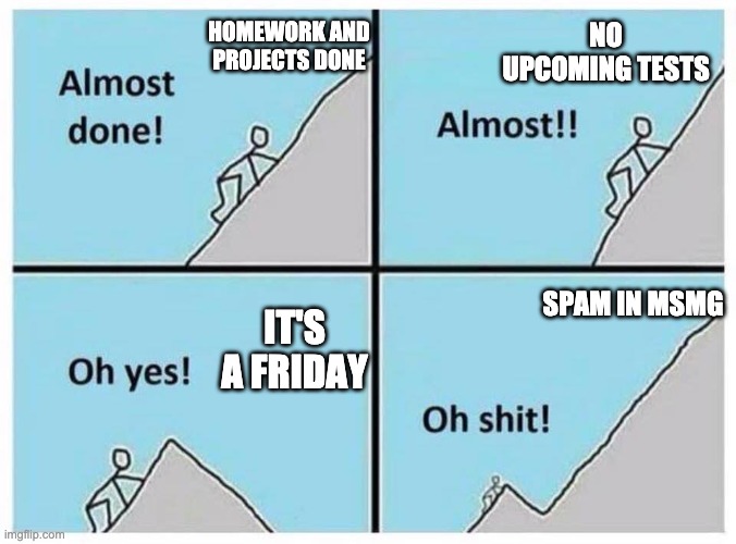 Please for fuçks sake I want to enjoy my weekend don't make me put a limit on the max posts | NO UPCOMING TESTS; HOMEWORK AND PROJECTS DONE; SPAM IN MSMG; IT'S A FRIDAY | image tagged in uphill | made w/ Imgflip meme maker