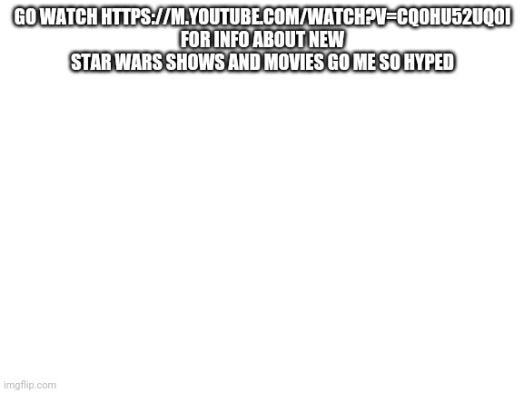 Blank White Template | GO WATCH HTTPS://M.YOUTUBE.COM/WATCH?V=CQ0HU52UQ0I FOR INFO ABOUT NEW STAR WARS SHOWS AND MOVIES GO ME SO HYPED | image tagged in blank white template | made w/ Imgflip meme maker