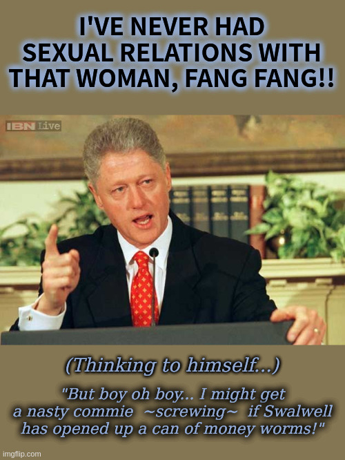 Fang Bang Gang | I'VE NEVER HAD SEXUAL RELATIONS WITH THAT WOMAN, FANG FANG!! (Thinking to himself...); "But boy oh boy... I might get a nasty commie  ~screwing~  if Swalwell has opened up a can of money worms!" | image tagged in bill clinton - sexual relations,fang fang,eric swalwell,money trail | made w/ Imgflip meme maker