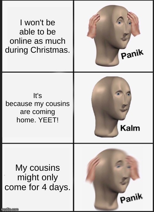Panik Kalm Panik Meme | I won't be able to be online as much during Christmas. It's because my cousins are coming home. YEET! My cousins might only come for 4 days. | image tagged in memes,panik kalm panik | made w/ Imgflip meme maker