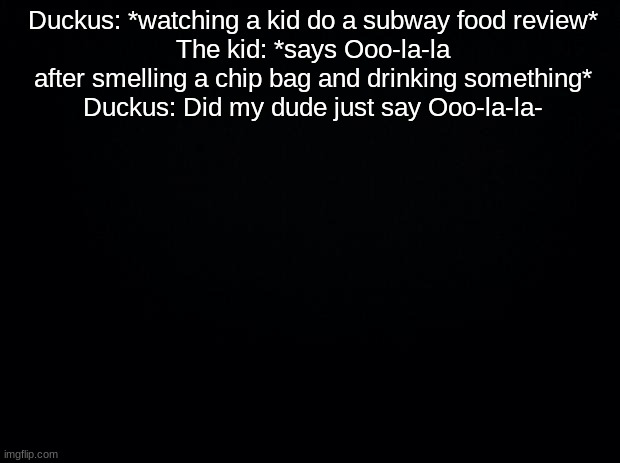 Black background | Duckus: *watching a kid do a subway food review*
The kid: *says Ooo-la-la after smelling a chip bag and drinking something*
Duckus: Did my dude just say Ooo-la-la- | image tagged in black background | made w/ Imgflip meme maker