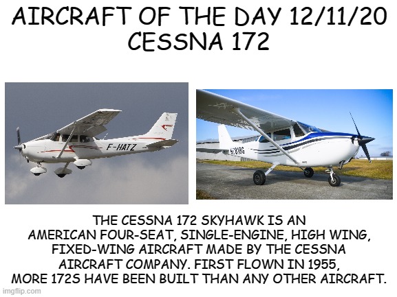 12/11/20 | AIRCRAFT OF THE DAY 12/11/20
CESSNA 172; THE CESSNA 172 SKYHAWK IS AN AMERICAN FOUR-SEAT, SINGLE-ENGINE, HIGH WING, FIXED-WING AIRCRAFT MADE BY THE CESSNA AIRCRAFT COMPANY. FIRST FLOWN IN 1955, MORE 172S HAVE BEEN BUILT THAN ANY OTHER AIRCRAFT. | image tagged in blank white template | made w/ Imgflip meme maker