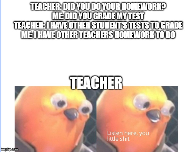 Listen here you little shit | TEACHER: DID YOU DO YOUR HOMEWORK?
ME: DID YOU GRADE MY TEST
TEACHER: I HAVE OTHER STUDENT'S TESTS TO GRADE
ME: I HAVE OTHER TEACHERS HOMEWORK TO DO; TEACHER | image tagged in listen here you little shit | made w/ Imgflip meme maker