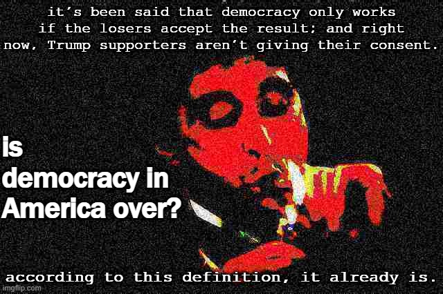 The will of the voters will be honored; Biden will be inaugurated, almost by inertia, but the spirit of democracy is dead. | it's been said that democracy only works if the losers accept the result; and right now, Trump supporters aren't giving their consent. is democracy in America over? according to this definition, it already is. | image tagged in al pacino cigar deep-fried 1,democracy,i love democracy,election 2020,2020 elections,america | made w/ Imgflip meme maker