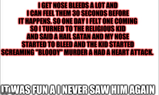 white background | I GET NOSE BLEEDS A LOT AND I CAN FEEL THEM 30 SECONDS BEFORE IT HAPPENS. SO ONE DAY I FELT ONE COMING SO I TURNED TO THE RELIGIOUS KID AND SAID A HAIL SATAN AND MY NOSE STARTED TO BLEED AND THE KID STARTED SCREAMING "BLOODY" MURDER A HAD A HEART ATTACK. IT WAS FUN A I NEVER SAW HIM AGAIN | image tagged in white background | made w/ Imgflip meme maker