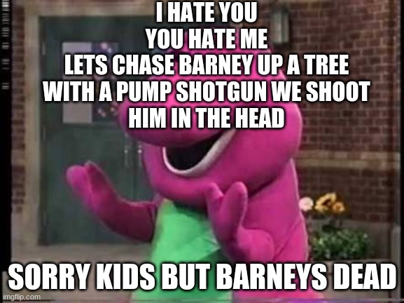 bye bye barney | I HATE YOU
YOU HATE ME
LETS CHASE BARNEY UP A TREE
WITH A PUMP SHOTGUN WE SHOOT
HIM IN THE HEAD; SORRY KIDS BUT BARNEYS DEAD | image tagged in barny | made w/ Imgflip meme maker