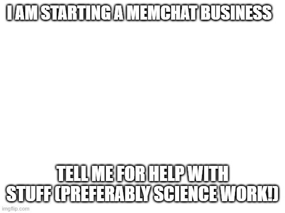 TUTOR FOR HIRE (free for the first 14 years) | I AM STARTING A MEMCHAT BUSINESS; TELL ME FOR HELP WITH STUFF (PREFERABLY SCIENCE WORK!) | image tagged in blank white template | made w/ Imgflip meme maker