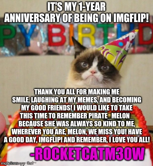 Thank you! | IT'S MY 1-YEAR ANNIVERSARY OF BEING ON IMGFLIP! THANK YOU ALL FOR MAKING ME SMILE, LAUGHING AT MY MEMES, AND BECOMING MY GOOD FRIENDS! I WOULD LIKE TO TAKE THIS TIME TO REMEMBER PIRATE_MELON_ BECAUSE SHE WAS ALWAYS SO KIND TO ME, WHEREVER YOU ARE, MELON, WE MISS YOU! HAVE A GOOD DAY, IMGFLIP! AND REMEMBER, I LOVE YOU ALL! -ROCKETCATM30W | image tagged in memes,grumpy cat birthday,grumpy cat | made w/ Imgflip meme maker