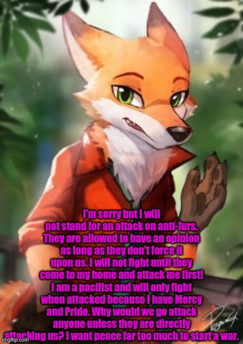 Sorry... If you want to start a war.. go ahead... But don't expect me to even associate with the stream as long as it's going on | I'm sorry but I will not stand for an attack on anti-furs. They are allowed to have an opinion as long as they don't force it upon us. I will not fight until they come to my home and attack me first! I am a pacifist and will only fight when attacked because I have Mercy and Pride. Why would we go attack anyone unless they are directly attacking us? I want peace far too much to start a war. | made w/ Imgflip meme maker