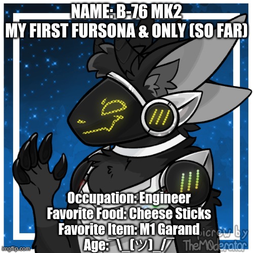 NAME: B-76 MK2
MY FIRST FURSONA & ONLY (SO FAR); Occupation: Engineer
Favorite Food: Cheese Sticks
Favorite Item: M1 Garand
Age:¯\_(ツ)_/¯ | made w/ Imgflip meme maker