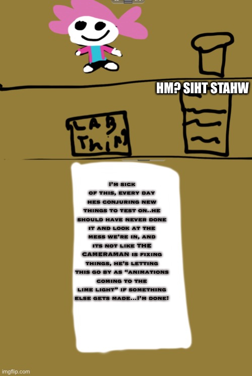 LORE HEAVY SECRETS day 1 | HM? SIHT STAHW; I’m sick of this, every day hes conjuring new things to test on..he should have never done it and look at the mess we’re in, and its not like THE CAMERAMAN is fixing things, he’s letting this go by as “animations coming to the lime light” if something else gets made...I’m done! | made w/ Imgflip meme maker