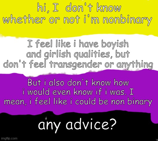 any advice? | hi, I  don't know whether or not i'm nonbinary; I feel like i have boyish and girlish qualities, but don't feel transgender or anything; But i also don't know how i would even know if i was. I mean, i feel like i could be non binary; any advice? | image tagged in nonbinary flag in crayon | made w/ Imgflip meme maker