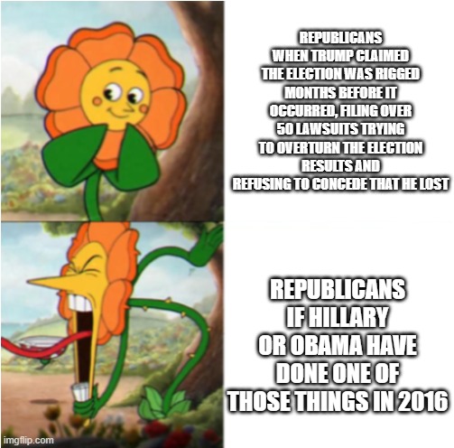 This is the truth | REPUBLICANS WHEN TRUMP CLAIMED THE ELECTION WAS RIGGED MONTHS BEFORE IT OCCURRED, FILING OVER 50 LAWSUITS TRYING TO OVERTURN THE ELECTION RESULTS AND REFUSING TO CONCEDE THAT HE LOST; REPUBLICANS IF HILLARY OR OBAMA HAVE DONE ONE OF THOSE THINGS IN 2016 | image tagged in reverse cuphead flower | made w/ Imgflip meme maker