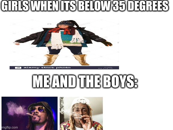 #t2m | GIRLS WHEN ITS BELOW 35 DEGREES; ME AND THE BOYS: | image tagged in blank white template | made w/ Imgflip meme maker