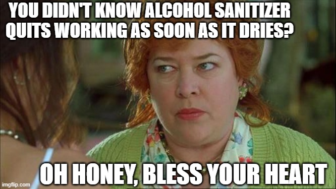 Invisi-Shield Shoppping | YOU DIDN'T KNOW ALCOHOL SANITIZER QUITS WORKING AS SOON AS IT DRIES? OH HONEY, BLESS YOUR HEART | image tagged in waterboy mom,covid,covid 19,hand sanitizer | made w/ Imgflip meme maker