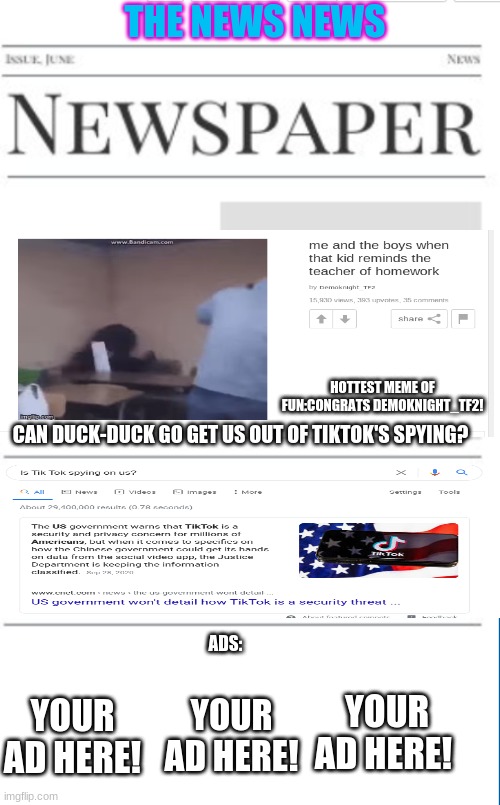 The News News as of 12/11/20(can someone make the news on Saturday and Sunday,link in the commets) | THE NEWS NEWS; HOTTEST MEME OF FUN:CONGRATS DEMOKNIGHT_TF2! CAN DUCK-DUCK GO GET US OUT OF TIKTOK'S SPYING? ADS:; YOUR AD HERE! YOUR AD HERE! YOUR AD HERE! | image tagged in blank newspaper | made w/ Imgflip meme maker