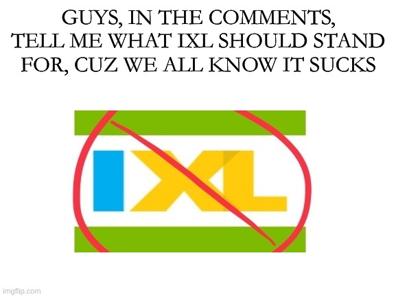 IXL sucks a cock | GUYS, IN THE COMMENTS, TELL ME WHAT IXL SHOULD STAND FOR, CUZ WE ALL KNOW IT SUCKS | image tagged in blank white template | made w/ Imgflip meme maker