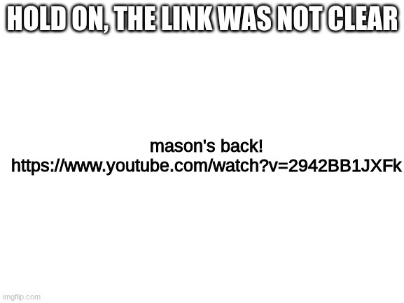 https://www.youtube.com/watch?v=2942BB1JXFk | mason's back! https://www.youtube.com/watch?v=2942BB1JXFk; HOLD ON, THE LINK WAS NOT CLEAR | image tagged in blank white template | made w/ Imgflip meme maker