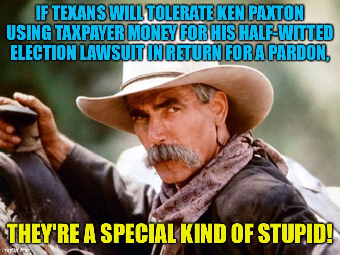 Really special! | IF TEXANS WILL TOLERATE KEN PAXTON USING TAXPAYER MONEY FOR HIS HALF-WITTED ELECTION LAWSUIT IN RETURN FOR A PARDON, THEY'RE A SPECIAL KIND OF STUPID! | image tagged in sam elliott cowboy | made w/ Imgflip meme maker