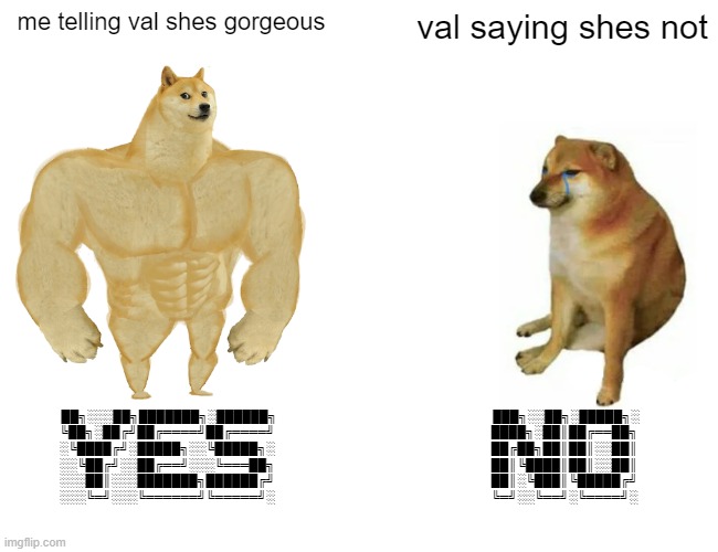 yeth | me telling val shes gorgeous; val saying shes not; ██╗░░░██╗███████╗░██████╗
╚██╗░██╔╝██╔════╝██╔════╝
░╚████╔╝░█████╗░░╚█████╗░
░░╚██╔╝░░██╔══╝░░░╚═══██╗
░░░██║░░░███████╗██████╔╝
░░░╚═╝░░░╚══════╝╚═════╝░; ███╗░░██╗░█████╗░
████╗░██║██╔══██╗
██╔██╗██║██║░░██║
██║╚████║██║░░██║
██║░╚███║╚█████╔╝
╚═╝░░╚══╝░╚════╝░ | image tagged in memes,buff doge vs cheems | made w/ Imgflip meme maker