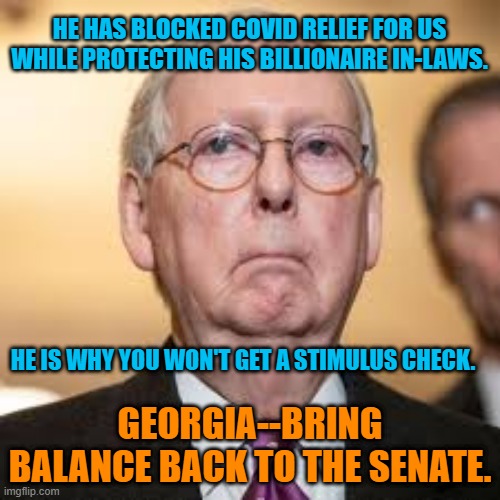 "Mitch The Evil" Reigns Supreme. | HE HAS BLOCKED COVID RELIEF FOR US WHILE PROTECTING HIS BILLIONAIRE IN-LAWS. HE IS WHY YOU WON'T GET A STIMULUS CHECK. GEORGIA--BRING BALANCE BACK TO THE SENATE. | image tagged in politics | made w/ Imgflip meme maker